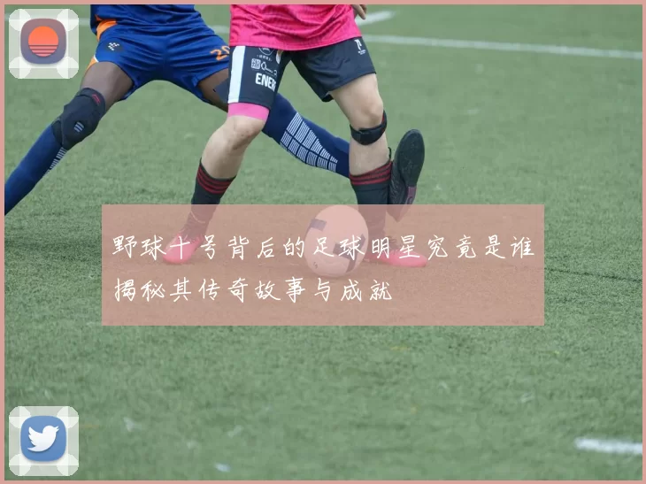 野球十号背后的足球明星究竟是谁揭秘其传奇故事与成就