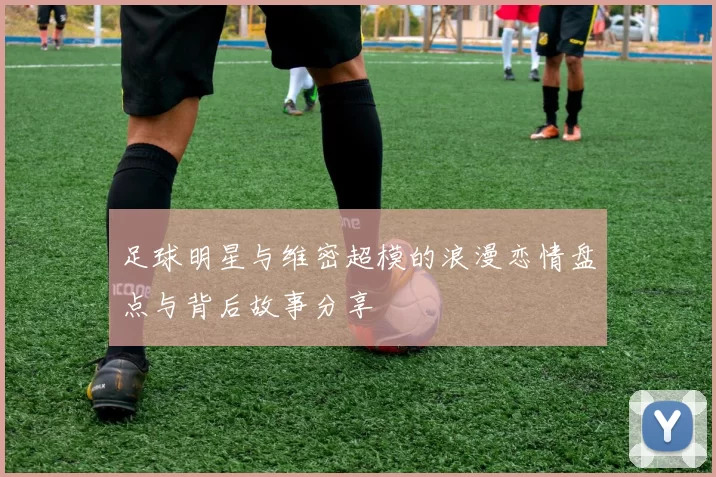 足球明星与维密超模的浪漫恋情盘点与背后故事分享
