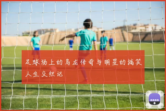 足球场上的乌龙传奇与明星的搞笑人生交织记
