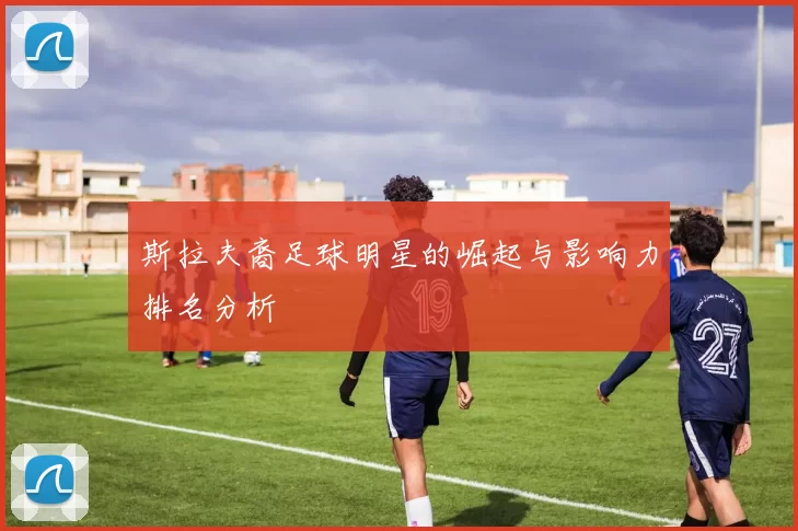 斯拉夫裔足球明星的崛起与影响力排名分析