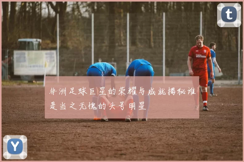 非洲足球巨星的荣耀与成就揭秘谁是当之无愧的头号明星