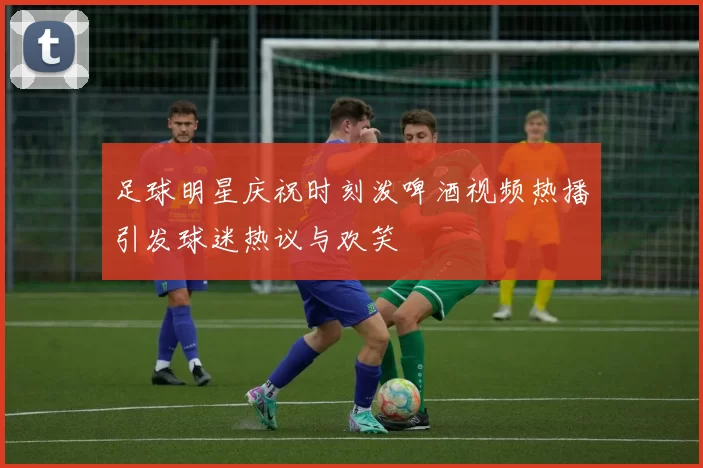 足球明星庆祝时刻泼啤酒视频热播引发球迷热议与欢笑