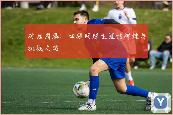 对话周磊：回顾网球生涯的辉煌与挑战之路
