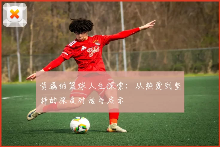 黄磊的篮球人生探索：从热爱到坚持的深度对话与启示