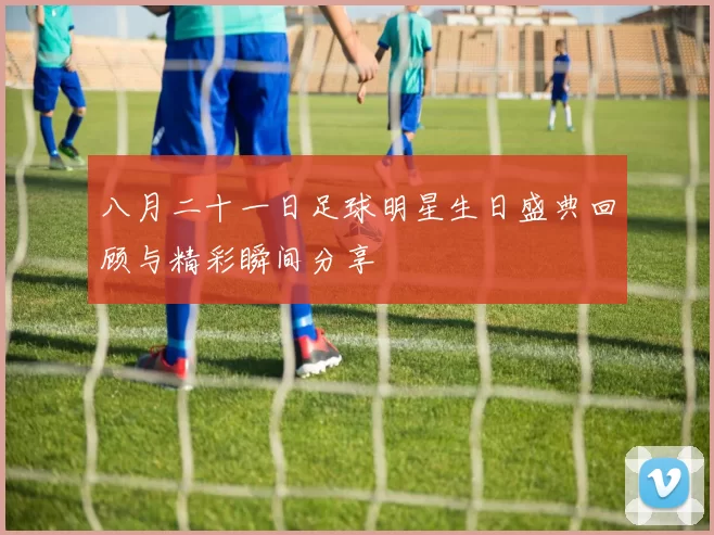 八月二十一日足球明星生日盛典回顾与精彩瞬间分享