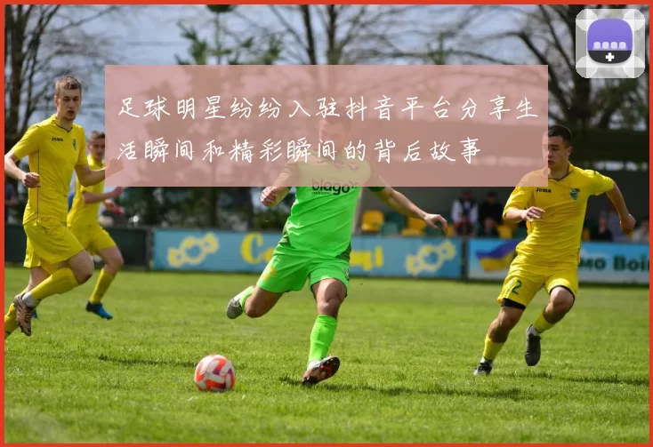 足球明星纷纷入驻抖音平台分享生活瞬间和精彩瞬间的背后故事