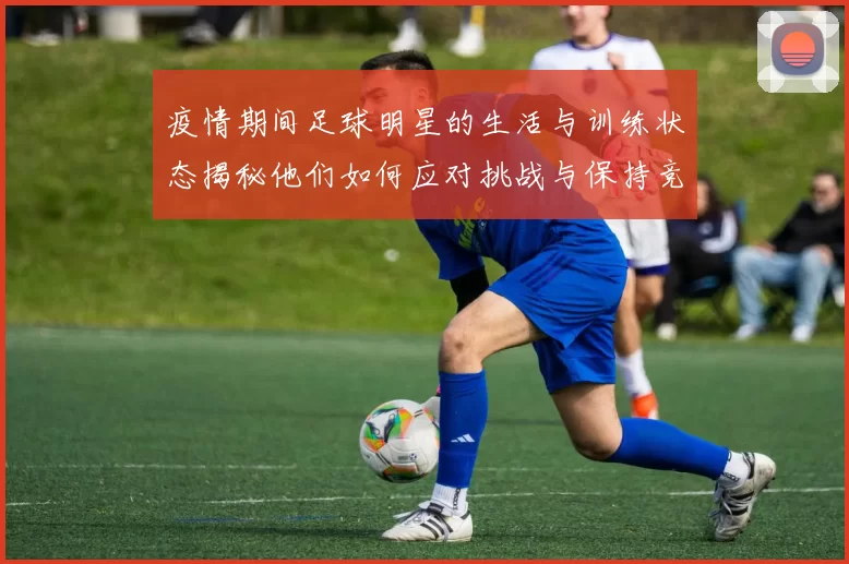 疫情期间足球明星的生活与训练状态揭秘他们如何应对挑战与保持竞技状态