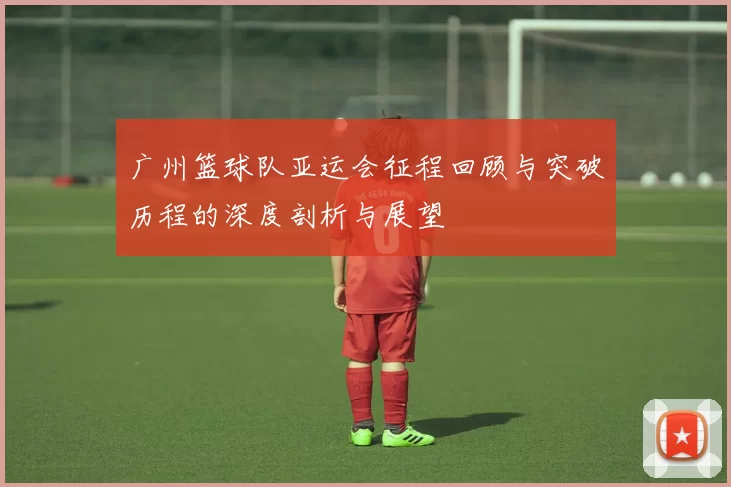 广州篮球队亚运会征程回顾与突破历程的深度剖析与展望