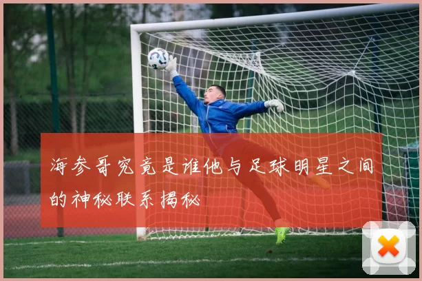 海参哥究竟是谁他与足球明星之间的神秘联系揭秘