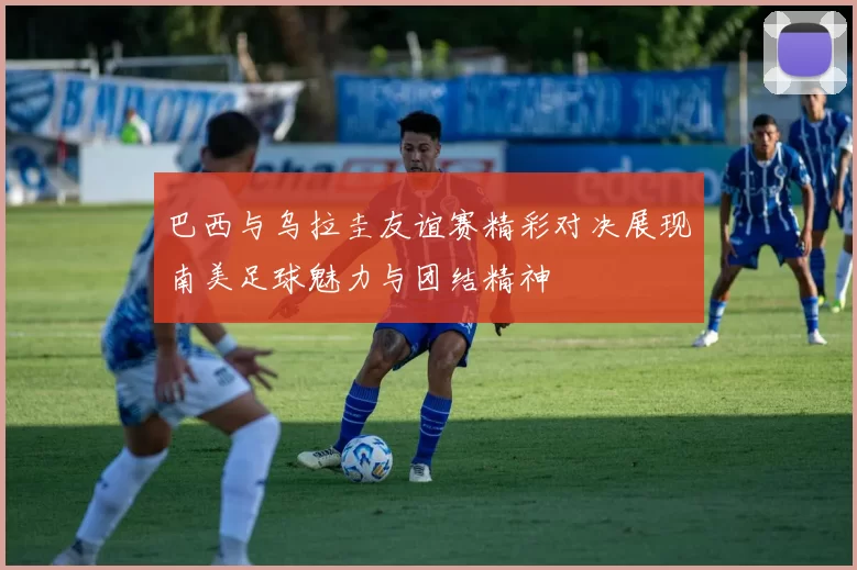 巴西与乌拉圭友谊赛精彩对决展现南美足球魅力与团结精神