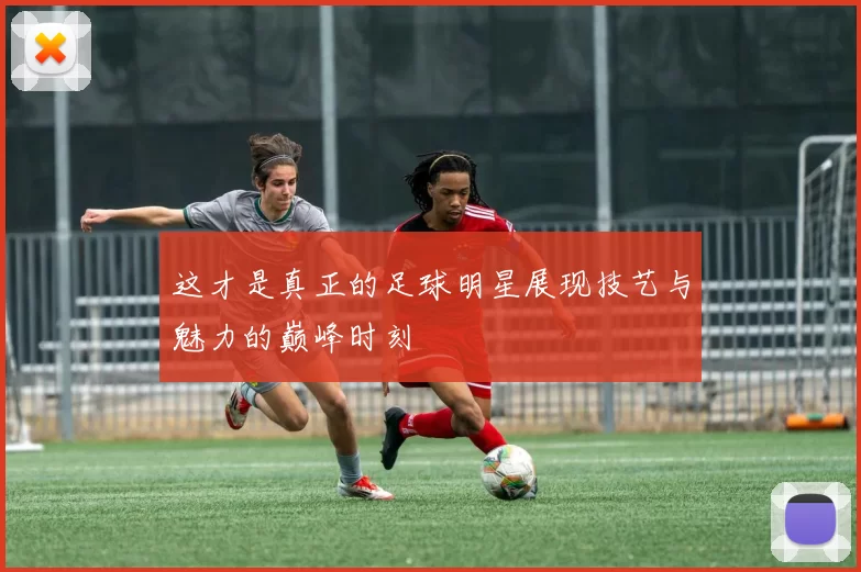 这才是真正的足球明星展现技艺与魅力的巅峰时刻