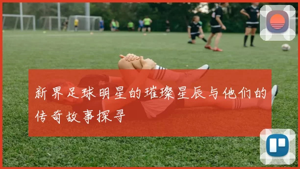 新界足球明星的璀璨星辰与他们的传奇故事探寻