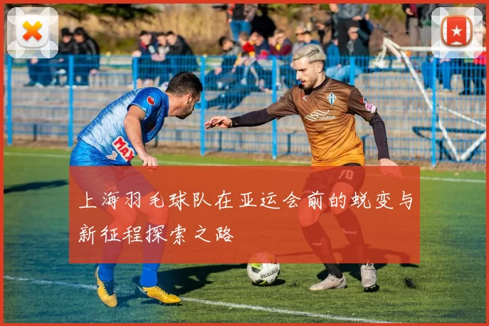 上海羽毛球队在亚运会前的蜕变与新征程探索之路