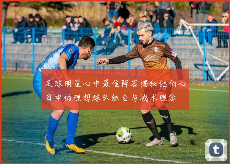 足球明星心中最佳阵容揭秘他们心目中的理想球队组合与战术理念