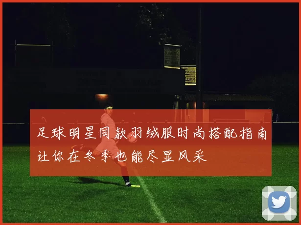 足球明星同款羽绒服时尚搭配指南让你在冬季也能尽显风采