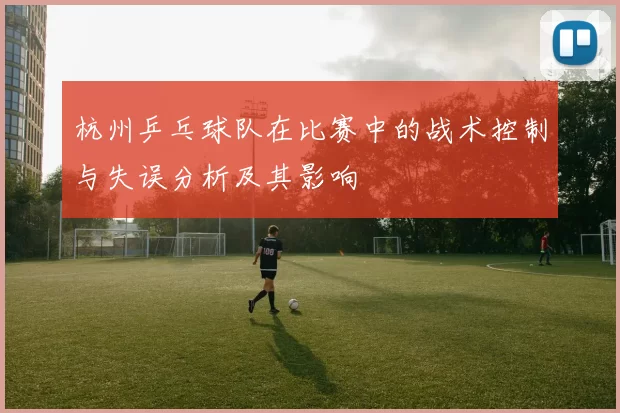 杭州乒乓球队在比赛中的战术控制与失误分析及其影响