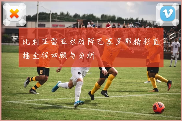 比利亚雷亚尔对阵巴塞罗那精彩直播全程回顾与分析