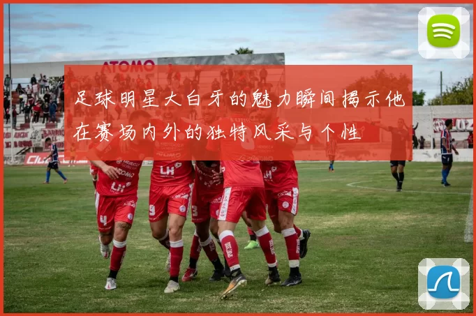 足球明星大白牙的魅力瞬间揭示他在赛场内外的独特风采与个性