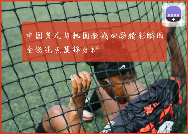 中国男足与韩国激战回顾精彩瞬间全场亮点集锦分析