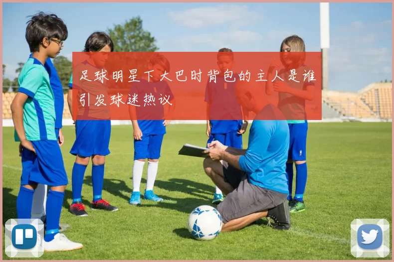 足球明星下大巴时背包的主人是谁引发球迷热议