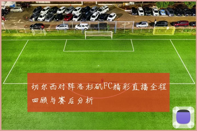 切尔西对阵洛杉矶FC精彩直播全程回顾与赛后分析