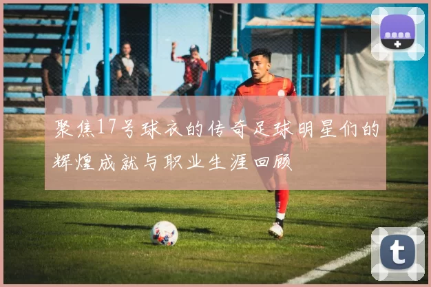 聚焦17号球衣的传奇足球明星们的辉煌成就与职业生涯回顾
