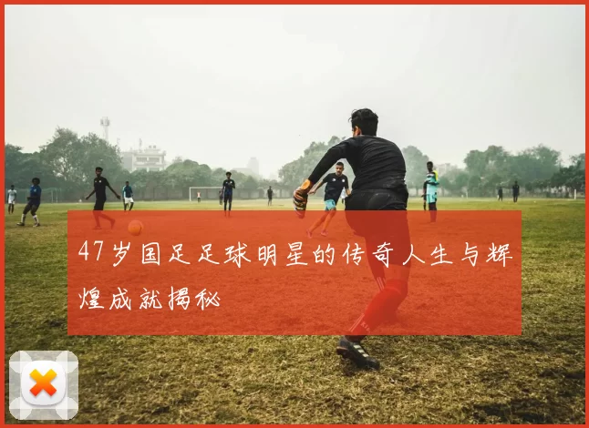 47岁国足足球明星的传奇人生与辉煌成就揭秘