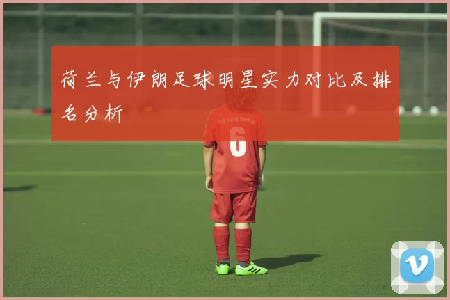 荷兰与伊朗足球明星实力对比及排名分析