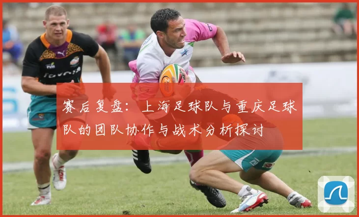 赛后复盘：上海足球队与重庆足球队的团队协作与战术分析探讨
